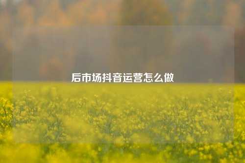 后市场抖音运营怎么做