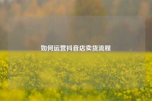 如何运营抖音店卖货流程